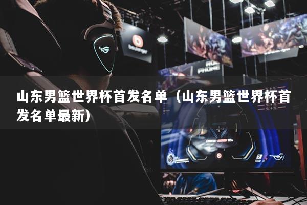 山东男篮世界杯首发名单(山东男篮世界杯首发名单最新)