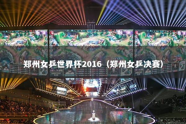 郑州女乒世界杯2016(郑州女乒决赛)