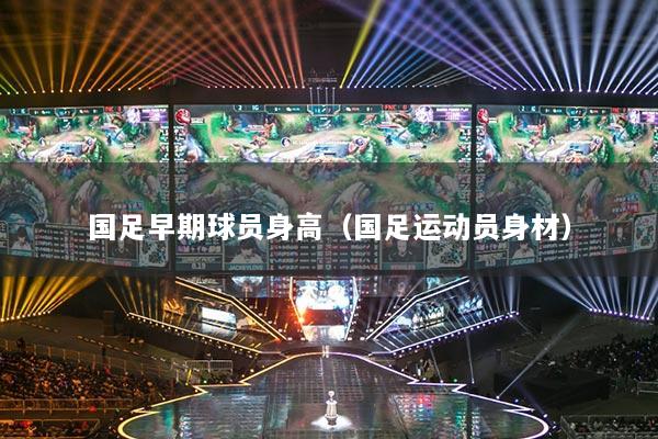 国足早期球员身高(国足运动员身材)