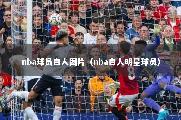 nba球员白人图片(nba白人明星球员)