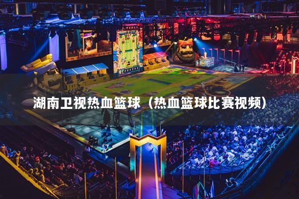 湖南卫视热血篮球(热血篮球比赛视频)