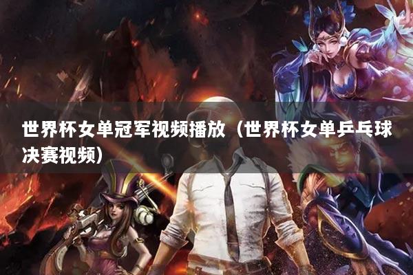 世界杯女单冠军视频播放(世界杯女单乒乓球决赛视频)