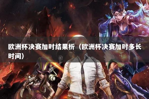 欧洲杯决赛加时结果析(欧洲杯决赛加时多长时间)