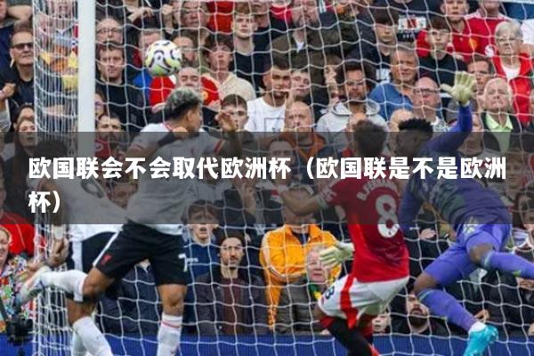 欧国联会不会取代欧洲杯(欧国联是不是欧洲杯)