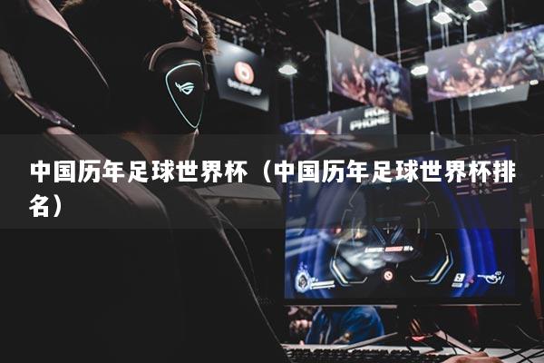 中国历年足球世界杯(中国历年足球世界杯排名)