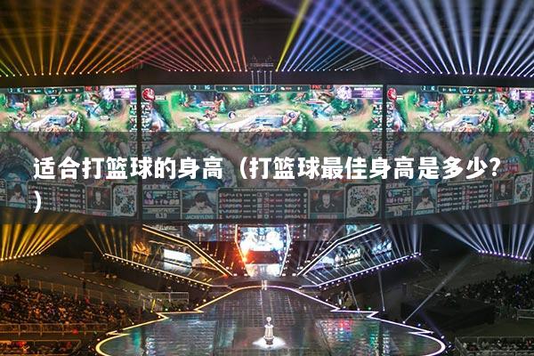 适合打篮球的身高(打篮球最佳身高是多少?)