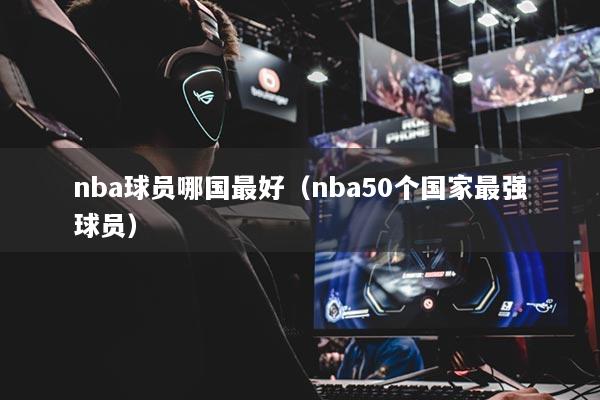 nba球员哪国最好(nba50个国家最强球员)