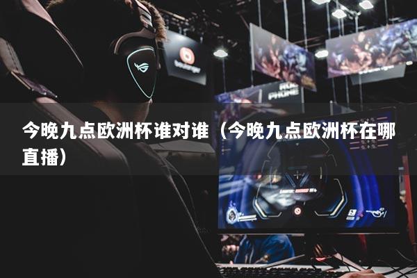 今晚九点欧洲杯谁对谁(今晚九点欧洲杯在哪直播)