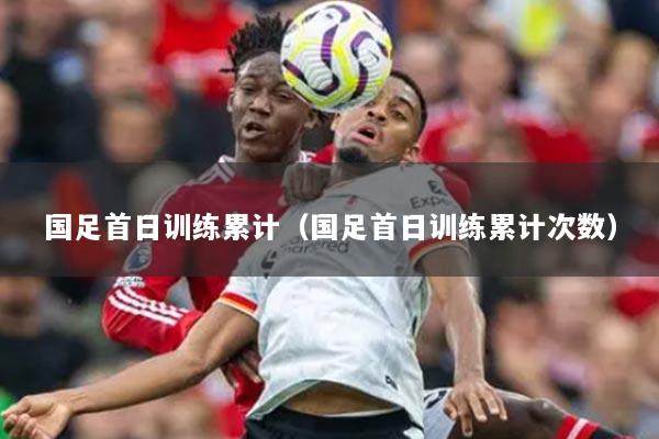 国足首日训练累计(国足首日训练累计次数)