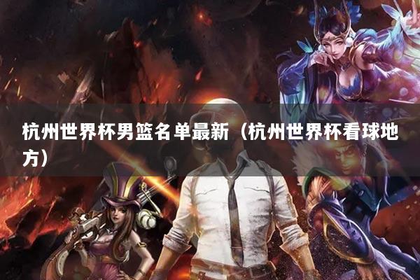 杭州世界杯男篮名单最新(杭州世界杯看球地方)