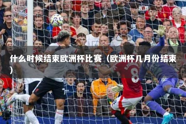 什么时候结束欧洲杯比赛(欧洲杯几月份结束)