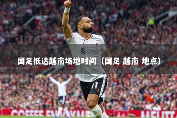 国足抵达越南场地时间(国足 越南 地点)