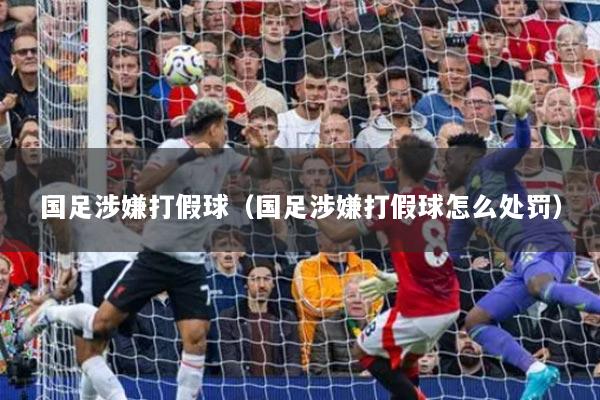 国足涉嫌打假球（国足涉嫌打假球怎么处罚）