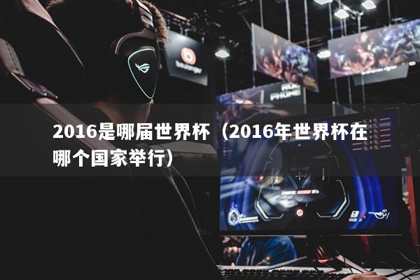 2016是哪届世界杯（2016年世界杯在哪个国家举行）
