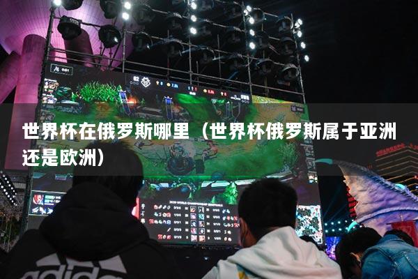 世界杯在俄罗斯哪里(世界杯俄罗斯属于亚洲还是欧洲)