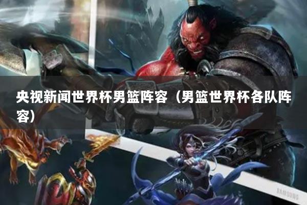 央视新闻世界杯男篮阵容（男篮世界杯各队阵容）