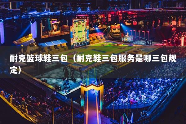 耐克篮球鞋三包(耐克鞋三包服务是哪三包规定)