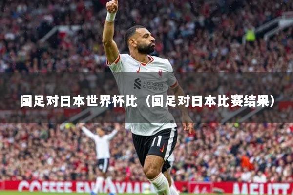 国足对日本世界杯比(国足对日本比赛结果)